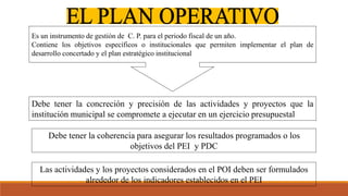 Debe tener la concreción y precisión de las actividades y proyectos que la
institución municipal se compromete a ejecutar en un ejercicio presupuestal
Debe tener la coherencia para asegurar los resultados programados o los
objetivos del PEI y PDC
Las actividades y los proyectos considerados en el POI deben ser formulados
alrededor de los indicadores establecidos en el PEI
Es un instrumento de gestión de C. P. para el periodo fiscal de un año.
Contiene los objetivos específicos o institucionales que permiten implementar el plan de
desarrollo concertado y el plan estratégico institucional
 