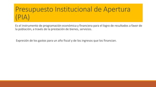 Presupuesto Institucional de Apertura
(PIA)
Es el instrumento de programación económica y financiera para el logro de resultados a favor de
la población, a través de la prestación de bienes, servicios.
Expresión de los gastos para un año fiscal y de los ingresos que los financian.
 