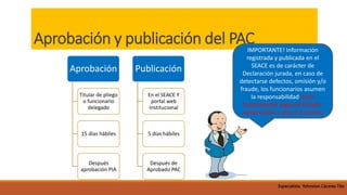 Aprobación y publicación del PAC
Aprobación
Titular de pliego
o funcionario
delegado
15 días hábiles
Después
aprobación PIA
Publicación
En el SEACE Y
portal web
Institucional
5 días hábiles
Después de
Aprobado PAC
IMPORTANTE! Información
registrada y publicada en el
SEACE es de carácter de
Declaración jurada, en caso de
detectarse defectos, omisión y/o
fraude, los funcionarios asumen
la responsabilidad.(caso
Expresidente regional Ucayali,
sentenciado 5 años y 4 meses)
Especialista Yohnston Cáceres Tito
 