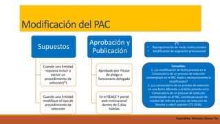 Modificación del PAC
Supuestos
Cuando una Entidad
requiera incluir o
excluir un
procedimiento de
selección(*)
Cuando una Entidad
modifique el tipo de
procedimiento de
selección
Aprobación y
Publicación
Aprobado por Titular
de pliego o
funcionario delegado
En el SEACE Y portal
web Institucional
dentro de 5 días
hábiles
(*)
• Reprogramación de metas institucionales
• Modificación de asignación presupuestal
Consultas:
1. ¿La modificación de fecha prevista en la
Convocatoria de un proceso de selección
contemplado en el PAC implica necesariamente la
modificación?
2. ¿La convocatoria de un proceso de selección
en una fecha diferente a la fecha prevista en la
Convocatoria de un proceso de selección
contemplado en el PAC, constituye causal de
nulidad del referido proceso de selección de
llevarse a cabo? (opinión 172-2016)
Especialista Yohnston Cáceres Tito
 