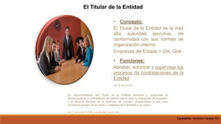 • Concepto:
El Titular de la Entidad es la más
alta autoridad ejecutiva, de
conformidad con sus normas de
organización interna.
Empresas del Estado = Gte. Gral.
• Funciones:
Aprobar, autorizar y supervisar los
procesos de contrataciones de la
Entidad
(Art. 8° de la LCE)
El Titular de la Entidad
Es responsabilidad del Titular de la Entidad fomentar y supervisar el
funcionamiento y confiabilidad del control interno para la evaluación de la gestión
y el efectivo ejercicio de la rendición de cuentas, propendiendo a que éste
contribuya al logro de la misión y objetivos de la Entidad a su cargo.
(Art. 7° de la Ley N° 27785 – Ley del SNC y de la CGR)
Especialista Yohnston Cáceres Tito
 