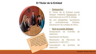 • Delegación:
El Titular de la Entidad puede
delegar mediante Resolución, la
autoridad que la LCE le otorga.
No son delegables: Aprobación
de contrataciones directas,
Declaración de nulidad de oficio.
• Qué se puede delegar:
Designación de Comités de
selección
Aprobación de Bases.
Resolución de Recursos de
Apelación (=<50 UIT).
Cancelación de proceso de
selección.
El Titular de la Entidad
Especialista Yohnston Cáceres Tito
 