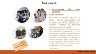 • Actuaciones del área
usuaria:
Requerimiento:
Requiere los bienes, servicios u
obras, siendo responsable de
formular las EETT, TDR o ET,
además justificar la finalidad
pública de la contratación.
No se hace referencia a una fabricación o
una procedencia determinada, o a un
procedimiento concreto que caracterice a
los bienes o servicios ofrecidos por un
proveedor determinado, o favorecer a
marcas, patentes o tipos, o a un origen o
a una producción determinados con la
finalidad de favorecer o descartar ciertos
proveedores o ciertos productos.
(Art. 16° de la LCE)
Área Usuaria
Especialista Yohnston Cáceres Tito
 
