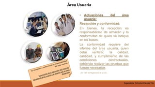 • Actuaciones del área
usuaria:
Recepción y conformidad:
En bienes, la recepción es
responsabilidad de almacén y la
conformidad de quien se indique
en las bases.
La conformidad requiere del
informe del área usuaria, quien
debe verificar, la calidad,
cantidad, y cumplimiento de las
condiciones contractuales,
debiendo realizar las pruebas que
fueran necesarias.
(Art. 143° del Reglamento de la LCE)
Área Usuaria
Especialista Yohnston Cáceres Tito
 