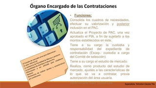 • Funciones:
Consolida los cuadros de necesidades,
efectuar su valorización y posterior
inclusión en el PAC.
Actualiza el Proyecto de PAC, una vez
aprobado el PIA, a fin de sujetarlo a los
montos establecidos en éste.
Tiene a su cargo la custodia y
responsabilidad del expediente de
contratación (Excep.: custodia a cargo
del Comité de selección).
Tiene a su cargo el estudio de mercado.
Realiza, como producto del estudio de
mercado, ajustes a las características de
lo que se va a contratar, previa
autorización del área usuaria.
Determina el valor referencial.
Órgano Encargado de las Contrataciones
Especialista Yohnston Cáceres Tito
 
