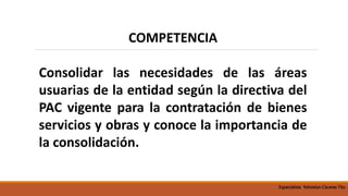COMPETENCIA
Consolidar las necesidades de las áreas
usuarias de la entidad según la directiva del
PAC vigente para la contratación de bienes
servicios y obras y conoce la importancia de
la consolidación.
Especialista Yohnston Cáceres Tito
 