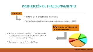 PROHIBICIÓN DE FRACCIONAMIENTO
 Evitar el tipo de procedimiento de selección.
 Dividir la contratación en dos o más procedimientos inferiores a 8 UIT.
SUPUESTOS:
NOINCURRE EN PROHIBICIÓN
DE FRACCIONAMIENTO :
 Bienes o servicios idénticos a los contratados
durante el mismo ejercicio fiscal, debido a la falta de
recursos o necesidad imprevisible.
 Contratación a través de Acuerdo Marco.
Especialista Yohnston Cáceres Tito
 
