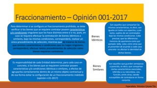 Fraccionamiento – Opinión 001-2017
Es responsabilidad de cada Entidad determinar, para cada caso en
concreto, si los bienes que se requieren contratar poseen
características y/o condiciones idénticas o similares, a efectos de
agruparlos correctamente dentro de un mismo objeto contractual y
de esa forma evitar la configuración de un fraccionamiento indebido
(opinión n 01-2017)
Para determinar si se configura un fraccionamiento prohibido, se debe
verificar si los bienes que se requiere contratar poseen características
y/o condiciones singulares que los hace distintos entre sí o no, pues, en
caso se requiera efectuar la contratación de bienes idénticos o
similares, bajo las mismas condiciones, corresponderá, realizar un
único procedimiento de selección, mientras que de tratarse de bienes
que revistan características o condiciones que los hagan singulares,
corresponderá, efectuar tantos procedimientos de selección como
bienes requieran contratarse
Son aquellos que compartan las
mismas características, es decir, son
iguales en todos sus aspectos, y por
tanto, sujetos de ser contratados
bajo las mismas condiciones. Cabe
precisar, que las diferencias
menores de apariencia-como por
ejemplo: talla, color, entre otras que
se presenten de acuerdo a cada caso
concreto- no afectan la identidad de
dichos bienes.
Son aquellos que guarden semejanza
o parecido, es decir, que compartan
ciertas características esenciales,
referidas a su naturaleza, uso,
función, entre otras; siendo
susceptibles de contratarse en forma
conjunta.
Bienes
Idénticos
Bienes
Similares
Especialista Yohnston Cáceres Tito
 