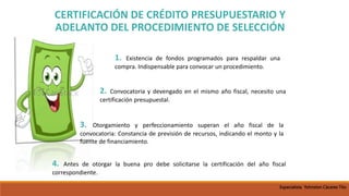 1. Existencia de fondos programados para respaldar una
compra. Indispensable para convocar un procedimiento.
2. Convocatoria y devengado en el mismo año fiscal, necesito una
certificación presupuestal.
3. Otorgamiento y perfeccionamiento superan el año fiscal de la
convocatoria: Constancia de previsión de recursos, indicando el monto y la
fuente de financiamiento.
4. Antes de otorgar la buena pro debe solicitarse la certificación del año fiscal
correspondiente.
CERTIFICACIÓN DE CRÉDITO PRESUPUESTARIO Y
ADELANTO DEL PROCEDIMIENTO DE SELECCIÓN
Especialista Yohnston Cáceres Tito
 