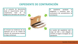 EXPEDIENTE DE CONTRATACIÓN
Es el conjunto de documentos
desde el requerimiento hasta el
cumplimiento total de las
obligaciones derivadas del contrato.
Se incluyen las incidencias de una
apelación y/o en los medios de
solución de controversias durante
la etapa contractual.
El expediente aprobado es
obligatorio y necesario para la
convocatoria del procedimiento de
contratación.
La cautela del expediente está a
cargo del OEC y está obligado a
remitirlo al órgano encargado de su
aprobación.
Especialista Yohnston Cáceres Tito
 