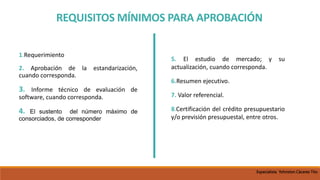 REQUISITOS MÍNIMOS PARA APROBACIÓN
1.Requerimiento
2. Aprobación de la estandarización,
cuando corresponda.
3. Informe técnico de evaluación de
software, cuando corresponda.
4. El sustento del número máximo de
consorciados, de corresponder
5. El estudio de mercado; y su
actualización, cuando corresponda.
6.Resumen ejecutivo.
7. Valor referencial.
8.Certificación del crédito presupuestario
y/o previsión presupuestal, entre otros.
Especialista Yohnston Cáceres Tito
 