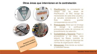 1. Planificación: La contratación se
integra con las áreas de
Planificación. El PAC recoge las
necesidades de cada área usuaria y
se aprueba considerando el PIA.
Éste debería guardar
correspondencia con el POI.
2. Presupuesto: Área que se encarga
de otorgar la certificación
presupuestal antes de convocar un
procedimiento de selección.
3. Contabilidad y Tesorería: Pagos a
proveedores y de éstos para
adquirir las Bases. custodia de
cartas fianza, según lo disponga las
normas de organización interna.
4. Almacenes: Área donde se reciben
y custodian bienes.
Otras áreas que intervienen en la contratación
Especialista Yohnston Cáceres Tito
 