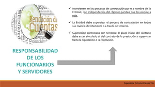 RESPONSABILIDAD
DE LOS
FUNCIONARIOS
Y SERVIDORES
 Intervienen en los procesos de contratación por o a nombre de la
Entidad, con independencia del régimen jurídico que los vincule a
esta,
 La Entidad debe supervisar el proceso de contratación en todos
sus niveles, directamente o a través de terceros.
 Supervisión contratada con terceros: El plazo inicial del contrato
debe estar vinculado al del contrato de la prestación a supervisar
hasta la liquidación o la conclusión.
Especialista Yohnston Cáceres Tito
 