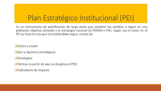 Plan Estratégico Institucional (PEI)
Es un instrumento de planificación de largo plazo que contiene los cambios a lograr en una
población objetivo alineado a la estrategia nacional (al PESEM o PDC, según sea el caso). En el
PEI se traza la ruta que la Entidad debe seguir, consta de:
Visión y misión
Ejes y objetivos estratégicos
Estrategias
Tácticas (a partir de aquí se desglosa el POI)
Indicadores de impacto
 