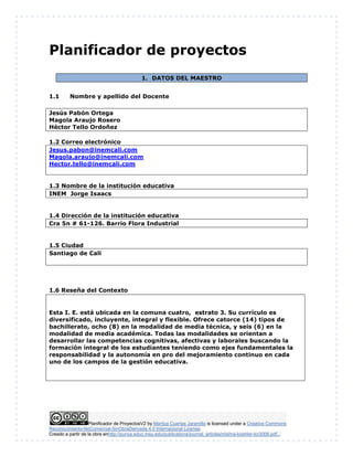 Planificador de ProyectosV2 by Maritza Cuartas Jaramillo is licensed under a Creative Commons
Reconocimiento-NoComercial-SinObraDerivada 4.0 Internacional License.
Creado a partir de la obra enhttp://punya.educ.msu.edu/publications/journal_articles/mishra-koehler-tcr2006.pdf...
Planificador de proyectos
1. DATOS DEL MAESTRO
1.1 Nombre y apellido del Docente
Jesús Pabón Ortega
Magola Araujo Rosero
Héctor Tello Ordoñez
1.2 Correo electrónico
Jesus.pabon@inemcali.com
Magola.araujo@inemcali.com
Hector.tello@inemcali.com
1.3 Nombre de la institución educativa
INEM Jorge Isaacs
1.4 Dirección de la institución educativa
Cra 5n # 61-126. Barrio Flora Industrial
1.5 Ciudad
Santiago de Cali
1.6 Reseña del Contexto
Esta I. E. está ubicada en la comuna cuatro, estrato 3. Su currículo es
diversificado, incluyente, integral y flexible. Ofrece catorce (14) tipos de
bachillerato, ocho (8) en la modalidad de media técnica, y seis (6) en la
modalidad de media académica. Todas las modalidades se orientan a
desarrollar las competencias cognitivas, afectivas y laborales buscando la
formación integral de los estudiantes teniendo como ejes fundamentales la
responsabilidad y la autonomía en pro del mejoramiento continuo en cada
uno de los campos de la gestión educativa.
 