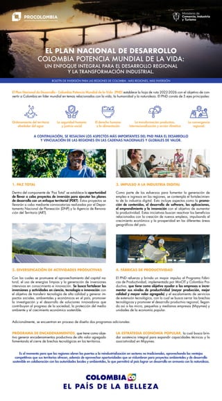 EL PLAN NACIONAL DE DESARROLLO
COLOMBIA POTENCIA MUNDIAL DE LA VIDA:
UN ENFOQUE INTEGRAL PARA EL DESARROLLO REGIONAL
Y LA TRANSFORMACIÓN INDUSTRIAL.
El Plan Nacional de Desarrollo - Colombia Potencia Mundial de la Vida (PND) establece la hoja de ruta 2022-2026 con el objetivo de con-
vertir a Colombia en líder mundial en temas relacionados con la vida, la humanidad y la naturaleza. El PND consta de 5 ejes principales:
BOLETÍN DE INVERSIÓN PARA LAS REGIONES DE COLOMBIA - MÁS REGIONES, MÁS INVERSIÓN
A CONTINUACIÓN, SE RESALTAN LOS ASPECTOS MÁS IMPORTANTES DEL PND PARA EL DESARROLLO
Y VINCULACIÓN DE LAS REGIONES EN LAS CADENAS NACIONALES Y GLOBALES DE VALOR.
Es el momento para que las regiones abran las puertas a la reindustrialización en sectores no tradicionales, aprovechando las ventajas
competitivas que sus territorios ofrecen, además de aprovechar oportunidades que se vislumbran para proyectos ambientales y de desarrollo
sostenible en colaboración con las autoridades locales y ambientales, lo que permitirá al país lograr un desarrollo en armonía con la naturaleza.
La convergencia
regional.
La seguridad humana
y justicia social
La transformación productiva,
internacionalización y acción climática
Ordenamiento del territorio
alrededor del agua
El derecho humano
a la alimentación
PROGRAMA DE ENCADENAMIENTOS, que tiene como obje-
tivo generar encadenamientos productivos de alto valor agregado
fomentando el cierre de brechas tecnológicas en los territorios.
Adicionalmente, se encuentran en proceso de diseño dos programas adicionales:
1. PAZ TOTAL
Dentro del componente de ‘Paz Total’ se establece la oportunidad
de llevar a cabo proyectos de inversión para ejecutar los planes
de desarrollo con un enfoque territorial (PDET). Estos proyectos se
llevarán a cabo mediante convocatorias realizadas por el Depar-
tamento Nacional de Planeación (DNP) y la Agencia de Renova-
ción del Territorio (ART).
2. DIVERSIFICACIÓN DE ACTIVIDADES PRODUCTIVAS
Con las cuales se promueve el aprovechamiento del capital na-
tural, el uso de energías limpias y la generación de inversiones
intensivas en conocimiento e innovación. Se busca fortalecer las
inversiones y actividades en ciencia, tecnología e innovación con
el objetivo de transferir tecnología de alta calidad y generar im-
pactos sociales, ambientales y económicos en el país, promover
la investigación y el desarrollo de soluciones innovadoras que
contribuyan al progreso de la sociedad, la protección del medio
ambiente y el crecimiento económico sostenible.
4. FÁBRICAS DE PRODUCTIVIDAD
El PND refuerza y brinda un mayor impulso al Programa Fábri-
cas de Productividad, implementado por MinCIT y Colombia Pro-
ductiva, que tiene como objetivo ayudar a las empresas a incre-
mentar sus niveles de productividad (mayor producción, mejor
calidad y mayor valor agregado) y el escalamiento de servicios
de extensión tecnológica, con lo cual se busca cerrar las brechas
tecnológicas y promover el desarrollo productivo regional, llegan-
do así a las micro, pequeñas y medianas empresas (Mipymes) y
unidades de la economía popular.
3. IMPULSO A LA INDUSTRIA DIGITAL
Como parte de los esfuerzos para fomentar la generación de
empleo e ingresos en las regiones, se contempla el fortalecimien-
to de la industria digital. Esto incluye aspectos como la promo-
ción de contenidos, el desarrollo de software, las aplicaciones,
el emprendimiento y la innovación con el objetivo de aumentar
la productividad. Estas iniciativas buscan reactivar los beneficios
relacionados con la creación de nuevos empleos, impulsando el
crecimiento económico y la prosperidad en las diferentes áreas
geográficas del país.
LA ESTRATEGIA ECONOMÍA POPULAR, la cual busca brin-
dar asistencia integral para expandir capacidades técnicas y la
asociatividad en Mipymes.
 