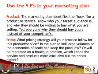 17
Use the 4 P’s in your marketing plan
Product: The marketing plan identifies the ‘hook’ for a
product or service. Know who your target audience is,
and why they should be willing to buy what you are
selling. Tell everyone why they should buy yours
instead of your competitor’s.
Price: What pricing strategy will your practice follow for
this product/service? Is the plan to sell large volumes so
the economies of scale can keep the price low? Or will
be marketed as a boutique practice, which keeps the
service and products more exclusive but the prices
higher?
 