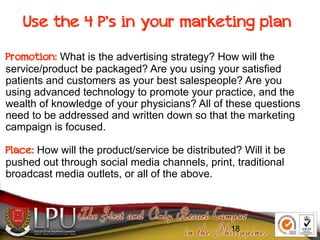 18
Use the 4 P’s in your marketing plan
Promotion: What is the advertising strategy? How will the
service/product be packaged? Are you using your satisfied
patients and customers as your best salespeople? Are you
using advanced technology to promote your practice, and the
wealth of knowledge of your physicians? All of these questions
need to be addressed and written down so that the marketing
campaign is focused.
Place: How will the product/service be distributed? Will it be
pushed out through social media channels, print, traditional
broadcast media outlets, or all of the above.
18
 