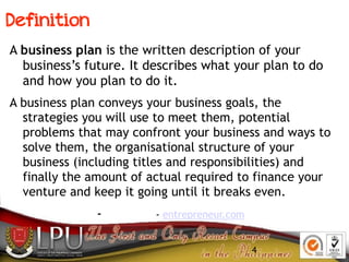 4
Definition
A business plan is the written description of your
business’s future. It describes what your plan to do
and how you plan to do it.
A business plan conveys your business goals, the
strategies you will use to meet them, potential
problems that may confront your business and ways to
solve them, the organisational structure of your
business (including titles and responsibilities) and
finally the amount of actual required to finance your
venture and keep it going until it breaks even.
- - entrepreneur.com
 