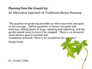 Planning from the Ground Up:
An Alternative Approach to Traditional Master Planning
“The practice of gardening provides us with many hints and gives
us the courage... He(the gardener) is forever occupied with
watering, ridding plants of bugs, weeding and replanting, and the
garden would cease to exist if he stopped…There is no temporal
point where a goal is reached and
completion achieved. There is no completion for a garden.”
Kengo Kuma
Dr. Linnaea Tillett
 
