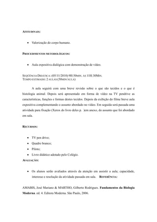 ATITUDINAIS:


    Valorização do corpo humano.


PROCEDIMENTOS METODOLÓGICOS:


    Aula expositiva dialógica com demonstração de vídeo.


SEQÜÊNCIA DIDÁTICA: (05/11/2010) 9H:50MIN. ÀS 11H:30MIN.
TEMPO ESTIMADO: 2 AULAS (50MIN/AULA)

       A aula seguirá com uma breve revisão sobre o que são tecidos e o que é
histologia animal. Depois será apresentado em forma de vídeo na TV pendrive as
características, funções e formas destes tecidos. Depois da exibição do filme breve aula
expositiva complementando o assunto abordado no vídeo. Em seguida será passada uma
atividade para fixação (Xerox do livro deles p. )em anexo, do assunto que foi abordado
em sala.


RECURSOS:


    TV pen drive;
    Quadro branco;
    Piloto;
    Livro didático adotado pelo Colégio.
AVALIAÇÃO:


    Os alunos serão avaliados através da atenção em assistir a aula; capacidade,
       interesse e resolução da atividade passada em sala.   REFERÊNCIA:


AMABIS, José Mariano & MARTHO, Gilberto Rodrigues. Fundamentos da Biologia
Moderna. ed. 4. Editora Moderna. São Paulo, 2006.
 
