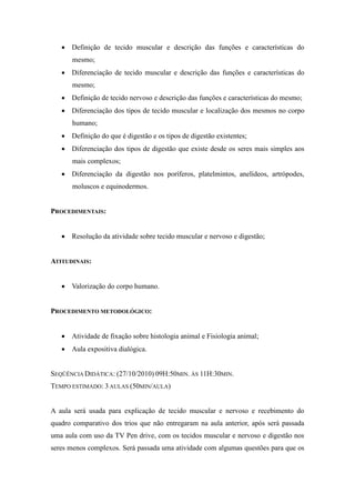  Definição de tecido muscular e descrição das funções e características do
       mesmo;
    Diferenciação de tecido muscular e descrição das funções e características do
       mesmo;
    Definição de tecido nervoso e descrição das funções e características do mesmo;
    Diferenciação dos tipos de tecido muscular e localização dos mesmos no corpo
       humano;
    Definição do que é digestão e os tipos de digestão existentes;
    Diferenciação dos tipos de digestão que existe desde os seres mais simples aos
       mais complexos;
    Diferenciação da digestão nos poríferos, platelmintos, anelídeos, artrópodes,
       moluscos e equinodermos.


PROCEDIMENTAIS:


    Resolução da atividade sobre tecido muscular e nervoso e digestão;


ATITUDINAIS:


    Valorização do corpo humano.


PROCEDIMENTO METODOLÓGICO:


    Atividade de fixação sobre histologia animal e Fisiologia animal;
    Aula expositiva dialógica.


SEQÜÊNCIA DIDÁTICA: (27/10/2010) 09H:50MIN. ÀS 11H:30MIN.
TEMPO ESTIMADO: 3 AULAS (50MIN/AULA)


A aula será usada para explicação de tecido muscular e nervoso e recebimento do
quadro comparativo dos trios que não entregaram na aula anterior, após será passada
uma aula com uso da TV Pen drive, com os tecidos muscular e nervoso e digestão nos
seres menos complexos. Será passada uma atividade com algumas questões para que os
 