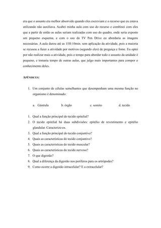 era que o assunto era melhor absorvido quando eles escreviam e o recurso que eu estava
utilizando não auxiliava. Acabei minha aula com uso do recurso e combinei com eles
que a partir de então as aulas seriam realizadas com uso do quadro, onde seria exposto
um pequeno esquema, e com o uso da TV Pen Drive eu abordaria as imagens
necessárias. A aula durou até as 11H:10min. sem aplicação da atividade, pois a maioria
se recusou a fazer a atividade por motivos (segundo eles) de preguiça e fome. Eu optei
por não realizar mais a atividade, pois o tempo para abordar todo o assunto da unidade é
pequeno, e tomaria tempo de outras aulas, que julgo mais importantes para compor o
conhecimento deles.


APÊNDICES:


   1. Um conjunto de células semelhantes que desempenham uma mesma função no
       organismo é denominado:


       a. Gástrula           b. órgão                c. somito           d. tecido


   1. Qual a função principal do tecido epitelial?
   2. O tecido epitelial há duas subdivisões: epitélio de revestimento e epitélio
       glandular. Caracterize-os.
   3. Qual a função principal do tecido conjuntivo?
   4. Quais as características do tecido conjuntivo?
   5. Quais as características do tecido muscular?
   6. Quais as características do tecido nervoso?
   7. O que digestão?
   8. Qual a diferença da digestão nos poríferos para os artrópodes?
   9. Como ocorre a digestão intracelular? E a extracelular?
 