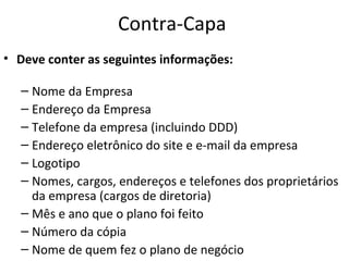 Contra-Capa
• Deve conter as seguintes informações:

  – Nome da Empresa
  – Endereço da Empresa
  – Telefone da empresa (incluindo DDD)
  – Endereço eletrônico do site e e-mail da empresa
  – Logotipo
  – Nomes, cargos, endereços e telefones dos proprietários
    da empresa (cargos de diretoria)
  – Mês e ano que o plano foi feito
  – Número da cópia
  – Nome de quem fez o plano de negócio
 