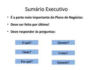 Sumário Executivo
• É a parte mais importante do Plano de Negócios
• Deve ser feito por último!
• Deve responder às perguntas:


         O quê?                  Quanto?


          Onde?                  Como?

         Por quê?                Quando?
 
