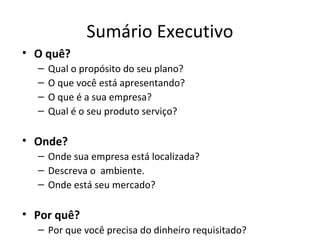 Sumário Executivo
• O quê?
  –   Qual o propósito do seu plano?
  –   O que você está apresentando?
  –   O que é a sua empresa?
  –   Qual é o seu produto serviço?

• Onde?
  – Onde sua empresa está localizada?
  – Descreva o ambiente.
  – Onde está seu mercado?

• Por quê?
  – Por que você precisa do dinheiro requisitado?
 