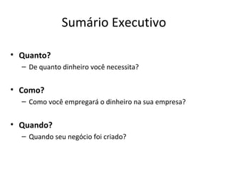 Sumário Executivo

• Quanto?
  – De quanto dinheiro você necessita?


• Como?
  – Como você empregará o dinheiro na sua empresa?


• Quando?
  – Quando seu negócio foi criado?
 