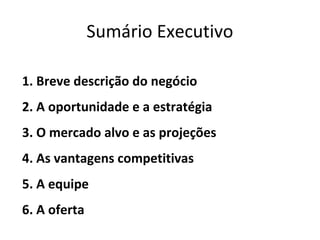 Sumário Executivo

1. Breve descrição do negócio
2. A oportunidade e a estratégia
3. O mercado alvo e as projeções
4. As vantagens competitivas
5. A equipe
6. A oferta
 