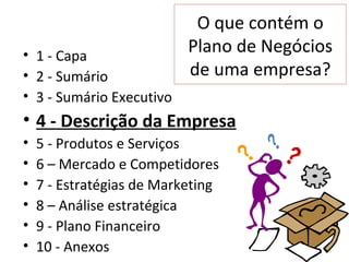 O que contém o
• 1 - Capa
                           Plano de Negócios
• 2 - Sumário              de uma empresa?
• 3 - Sumário Executivo
• 4 - Descrição da Empresa
•   5 - Produtos e Serviços
•   6 – Mercado e Competidores
•   7 - Estratégias de Marketing
•   8 – Análise estratégica
•   9 - Plano Financeiro
•   10 - Anexos
 
