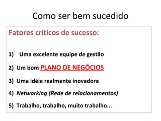 Como ser bem sucedido
Fatores críticos de sucesso:

1) Uma excelente equipe de gestão

2) Um bom PLANO DE NEGÓCIOS

3) Uma idéia realmente inovadora
4) Networking (Rede de relacionamentos)
5) Trabalho, trabalho, muito trabalho...
 