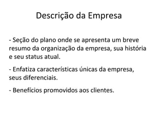 Descrição da Empresa

- Seção do plano onde se apresenta um breve
resumo da organização da empresa, sua história
e seu status atual.
- Enfatiza características únicas da empresa,
seus diferenciais.
- Benefícios promovidos aos clientes.
 