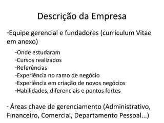 Descrição da Empresa
-Equipe gerencial e fundadores (curriculum Vitae
em anexo)
  -Onde estudaram
  -Cursos realizados
  -Referências
  -Experiência no ramo de negócio
  -Experiência em criação de novos negócios
  -Habilidades, diferenciais e pontos fortes

- Áreas chave de gerenciamento (Administrativo,
Financeiro, Comercial, Departamento Pessoal...)
 