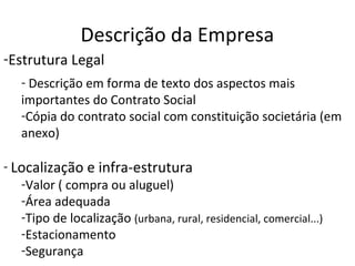 Descrição da Empresa
-Estrutura Legal
   - Descrição em forma de texto dos aspectos mais
   importantes do Contrato Social
   -Cópia do contrato social com constituição societária (em
   anexo)

- Localização e infra-estrutura
   -Valor ( compra ou aluguel)
   -Área adequada
   -Tipo de localização (urbana, rural, residencial, comercial...)
   -Estacionamento
   -Segurança
 