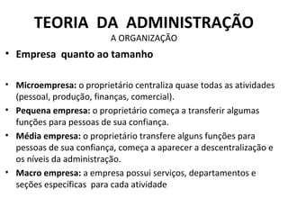 TEORIA DA ADMINISTRAÇÃO
                          A ORGANIZAÇÃO
• Empresa quanto ao tamanho

• Microempresa: o proprietário centraliza quase todas as atividades
  (pessoal, produção, finanças, comercial).
• Pequena empresa: o proprietário começa a transferir algumas
  funções para pessoas de sua confiança.
• Média empresa: o proprietário transfere alguns funções para
  pessoas de sua confiança, começa a aparecer a descentralização e
  os níveis da administração.
• Macro empresa: a empresa possui serviços, departamentos e
  seções específicas para cada atividade
 