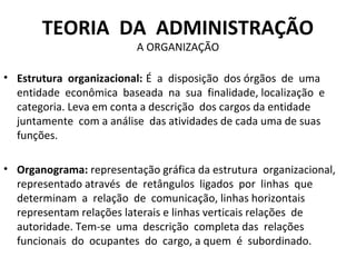 TEORIA DA ADMINISTRAÇÃO
                          A ORGANIZAÇÃO

• Estrutura organizacional: É a disposição dos órgãos de uma
  entidade econômica baseada na sua finalidade, localização e
  categoria. Leva em conta a descrição dos cargos da entidade
  juntamente com a análise das atividades de cada uma de suas
  funções.

• Organograma: representação gráfica da estrutura organizacional,
  representado através de retângulos ligados por linhas que
  determinam a relação de comunicação, linhas horizontais
  representam relações laterais e linhas verticais relações de
  autoridade. Tem-se uma descrição completa das relações
  funcionais do ocupantes do cargo, a quem é subordinado.
 