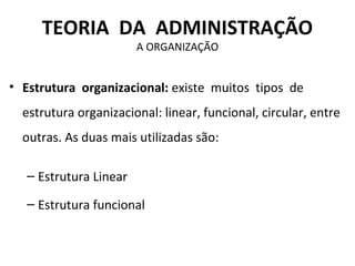 TEORIA DA ADMINISTRAÇÃO
                        A ORGANIZAÇÃO


• Estrutura organizacional: existe muitos tipos de
  estrutura organizacional: linear, funcional, circular, entre
  outras. As duas mais utilizadas são:

   – Estrutura Linear

   – Estrutura funcional
 