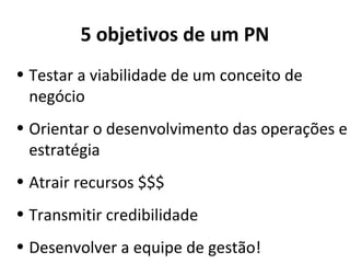 5 objetivos de um PN
• Testar a viabilidade de um conceito de
  negócio
• Orientar o desenvolvimento das operações e
  estratégia
• Atrair recursos $$$
• Transmitir credibilidade
• Desenvolver a equipe de gestão!
 