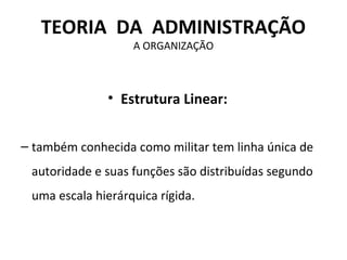 TEORIA DA ADMINISTRAÇÃO
                   A ORGANIZAÇÃO



              • Estrutura Linear:


– também conhecida como militar tem linha única de
 autoridade e suas funções são distribuídas segundo
 uma escala hierárquica rígida.
 