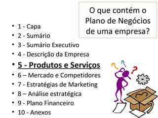 O que contém o
                          Plano de Negócios
•   1 - Capa
•   2 - Sumário
                          de uma empresa?
•   3 - Sumário Executivo
•   4 - Descrição da Empresa
• 5 - Produtos e Serviços
•   6 – Mercado e Competidores
•   7 - Estratégias de Marketing
•   8 – Análise estratégica
•   9 - Plano Financeiro
•   10 - Anexos
 