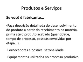 Produtos e Serviços
Se você é fabricante...
-Faça descrição detalhada do desenvolvimento
do produto a partir do recebimento da matéria-
prima até o produto acabado (quantidade,
tempo de processo, pessoas envolvidas por
etapa...).
-Fornecedores e possível sazonalidade.
-Equipamentos utilizados no processo produtivo
 