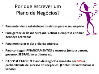 Por que escrever um
         Plano de Negócios?

• Para entender e estabelecer diretrizes para o seu negócio

• Para gerenciar de maneira mais eficaz a empresa e tomar
  decisões acertadas

• Para monitorar o dia-a-dia da empresa

• Para conseguir FINANCIAMENTOS e recursos junto a bancos,
  governo, SEBRAE, investidores etc
• DADOS & FATOS: O Plano de Negócios aumenta em 60% a
  probabilidade de sucesso dos negócios. (Fonte: Harvard Business
  School)
 