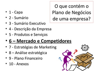 O que contém o
•   1 - Capa                   Plano de Negócios
•   2 - Sumário                de uma empresa?
•   3 - Sumário Executivo
•   4 - Descrição da Empresa
•   5 - Produtos e Serviços
• 6 – Mercado e Competidores
•   7 - Estratégias de Marketing
•   8 – Análise estratégica
•   9 - Plano Financeiro
•   10 - Anexos
 