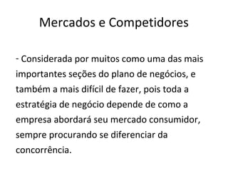 Mercados e Competidores

- Considerada por muitos como uma das mais
importantes seções do plano de negócios, e
também a mais difícil de fazer, pois toda a
estratégia de negócio depende de como a
empresa abordará seu mercado consumidor,
sempre procurando se diferenciar da
concorrência.
 