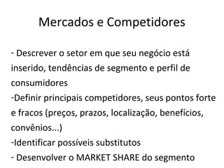 Mercados e Competidores

- Descrever o setor em que seu negócio está
inserido, tendências de segmento e perfil de
consumidores
-Definir principais competidores, seus pontos forte
e fracos (preços, prazos, localização, benefícios,
convênios...)
-Identificar possíveis substitutos
- Desenvolver o MARKET SHARE do segmento
 