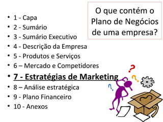 O que contém o
•   1 - Capa
                            Plano de Negócios
•   2 - Sumário
•   3 - Sumário Executivo
                            de uma empresa?
•   4 - Descrição da Empresa
•   5 - Produtos e Serviços
•   6 – Mercado e Competidores
• 7 - Estratégias de Marketing
• 8 – Análise estratégica
• 9 - Plano Financeiro
• 10 - Anexos
 
