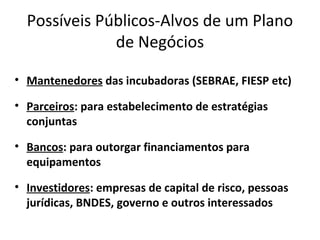 Possíveis Públicos-Alvos de um Plano
              de Negócios

• Mantenedores das incubadoras (SEBRAE, FIESP etc)

• Parceiros: para estabelecimento de estratégias
  conjuntas

• Bancos: para outorgar financiamentos para
  equipamentos

• Investidores: empresas de capital de risco, pessoas
  jurídicas, BNDES, governo e outros interessados
 